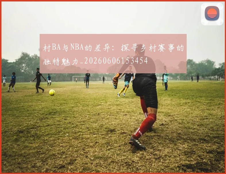 村BA与NBA的差异：探寻乡村赛事的独特魅力_20260606153454