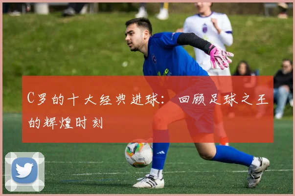 C罗的十大经典进球:回顾足球之王的辉煌时刻