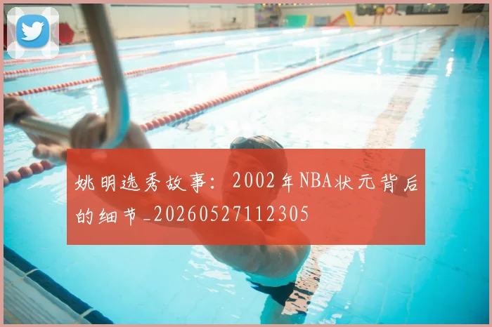 姚明选秀故事：2002年NBA状元背后的细节_20260527112305