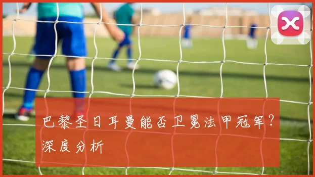 巴黎圣日耳曼能否卫冕法甲冠军?深度分析