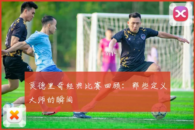 莫德里奇经典比赛回顾:那些定义大师的瞬间