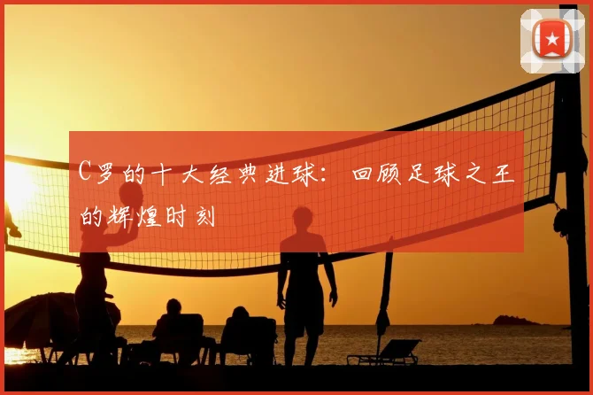 C罗的十大经典进球:回顾足球之王的辉煌时刻