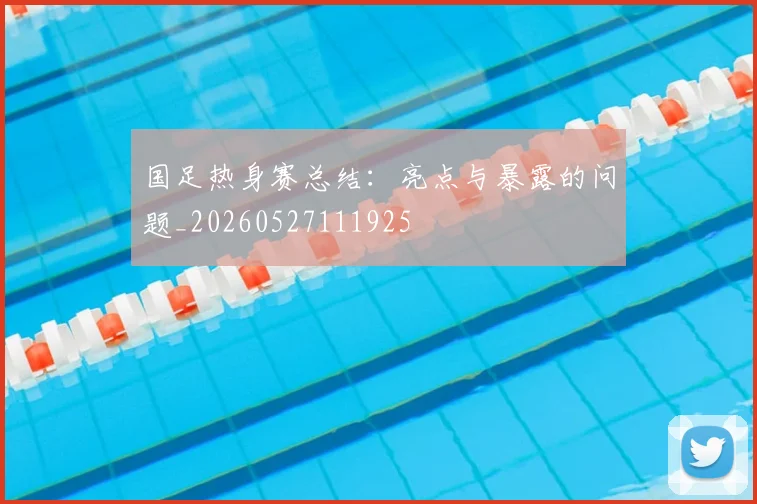 国足热身赛总结：亮点与暴露的问题_20260527111925