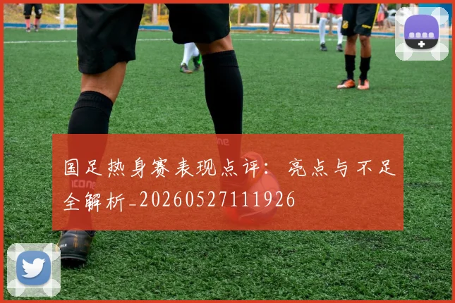 国足热身赛表现点评：亮点与不足全解析_20260527111926