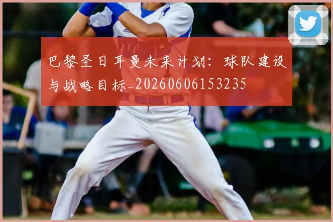 巴黎圣日耳曼未来计划:球队建设与战略目标_20260606153235