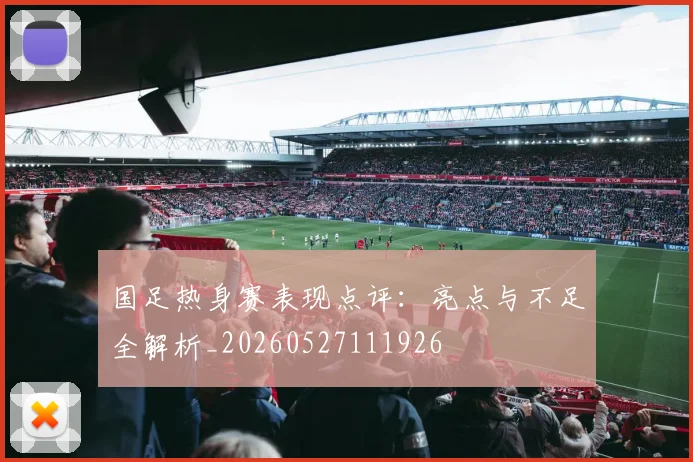 国足热身赛表现点评:亮点与不足全解析_20260527111926