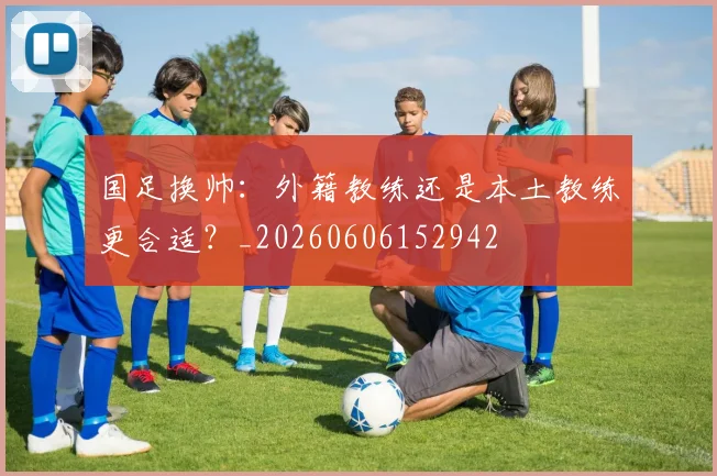 国足换帅：外籍教练还是本土教练更合适？_20260606152942