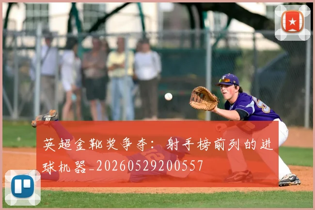 英超金靴奖争夺：射手榜前列的进球机器_20260529200557